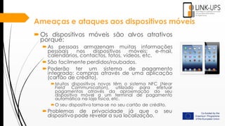 Ameaças e ataques aos dispositivos móveis
Os dispositivos móveis são alvos atrativos
porque:
As pessoas armazenam muitas informações
pessoais nos dispositivos móveis: e-mail,
calendários, contactos, fotos, vídeos, etc.
São facilmente perdidos/roubados.
Poderão ter um sistema de pagamento
integrado: compras através de uma aplicação
(cartão de crédito).
Muitos dispositivos novos têm o sistema NFC (Near
Field Communication), utilizado para efetuar
pagamentos através da aproximação do seu
dispositivo móvel a um terminal de pagamento
automática na loja física, etc.
O seu dispositivo torna-se no seu cartão de crédito.
Problemas de privacidade já que o seu
dispositivo pode revelar a sua localização.
 
