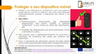 Proteger o seu dispositivo móvel
 Proteja o seu telemóvel ou smartphone com uma palavra-
passe (pouco comum) e defina o seu ecrã para bloquear
automaticamente quando o telemóvel não estiver a ser
utilizado.
 Não utilize:
 Palavras-passe (passwords) de utilizadores
preguiçosos, tais como: 123456, a palavra
“password”, o seu nome ou data de nascimento,
etc.
 Padrões de desbloqueio do ecrã previsíveis: como
o sinal de Z ou de L.
 Não permita que o telefone/smartphone no qual tem a
aplicação de e-banking seja usado por terceiros sem
supervisão.
 Faça o download de aplicações apenas em lojas oficiais
para o efeito (por exemplo, Apple Store, Google Play Store).
 Instale um software antivírus e mantenha-o atualizado.
Aprenda mais em:
Para dispositivos Android:https://support.google.com/android/answer/6215472?hl=pt
Para dispositivos I-Phones:https://support.apple.com/pt-pt/guide/iphone/iph301fc905/ios
 