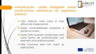 Autenticação: cartão inteligente (smart
card)/chaves eletrónicas de segurança
(tokens)
 São sistemas mais caros e mais
difíceis de implementar.
 Maior vulnerabilidade: propenso a
perda ou roubo.
 Muito forte quando combinado com
outra forma de autenticação, por
exemplo uma palavra-passe.
 Não funciona bem em todos as
aplicações.
 