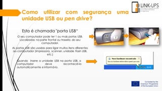 Como utilizar com segurança uma
unidade USB ou pen drive?
Esta é chamada "porta USB“
O seu computador pode ter 1 ou mais portas USB.
Localizadas na parte frontal ou traseira do seu
computador.
As portas USB são usadas para ligar muitos itens diferentes
ao computador (impressora, scanner, unidade flash USB,
etc.)
Quando insere a unidade USB na porta USB, o
computador deve reconhecê-la
automaticamente e informá-lo.
 