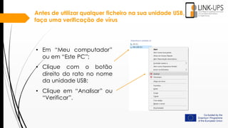 Antes de utilizar qualquer ficheiro na sua unidade USB,
faça uma verificação de vírus
• Em “Meu computador”
ou em “Este PC”;
• Clique com o botão
direito do rato no nome
da unidade USB;
• Clique em “Analisar” ou
“Verificar”.
 