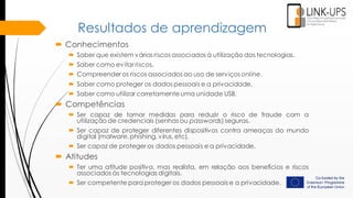 Resultados de aprendizagem
 Conhecimentos
 Saber que existem vários riscos associados à utilização das tecnologias.
 Saber como evitar riscos.
 Compreender os riscos associados ao uso de serviços online.
 Saber como proteger os dados pessoais e a privacidade.
 Saber como utilizar corretamente uma unidade USB.
 Competências
 Ser capaz de tomar medidas para reduzir o risco de fraude com a
utilização de credenciais (senhas ou passwords) seguras.
 Ser capaz de proteger diferentes dispositivos contra ameaças do mundo
digital (malware, phishing, vírus, etc).
 Ser capaz de proteger os dados pessoais e a privacidade.
 Atitudes
 Ter uma atitude positiva, mas realista, em relação aos benefícios e riscos
associados às tecnologias digitais.
 Ser competente para proteger os dados pessoais e a privacidade.
 