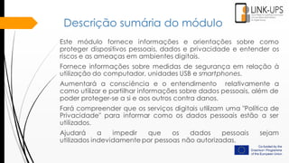 Descrição sumária do módulo
Este módulo fornece informações e orientações sobre como
proteger dispositivos pessoais, dados e privacidade e entender os
riscos e as ameaças em ambientes digitais.
Fornece informações sobre medidas de segurança em relação à
utilização do computador, unidades USB e smartphones.
Aumentará a consciência e o entendimento relativamente a
como utilizar e partilhar informações sobre dados pessoais, além de
poder proteger-se a si e aos outros contra danos.
Fará compreender que os serviços digitais utilizam uma "Política de
Privacidade" para informar como os dados pessoais estão a ser
utilizados.
Ajudará a impedir que os dados pessoais sejam
utilizados ​​indevidamente por pessoas não autorizadas.
 