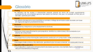 Glossário
•A tentativa de ter acesso a informações pessoais através do envio de e-mails supostamente
provenientes de uma empresa genuína que opera na Internet, mas que, na verdade, se trata de um
site falso, operado por burlões.
Phishing
•Um sistema de segurança que monitoriza e controla o tráfego de entrada e saída da rede com base
em regras de segurança predeterminadas.
Firewall
•Ferramentas, máquinas e outros equipamentos duráveis.
Hardware
•Software criado especificamente para prejudicar, danificar ou obter acesso não autorizadoa um
sistema de computador
Malware
•Os programas e outras informações operacionais usadas por um computador,tablet, smartphone,etc.
Software
•Mensagens irrelevantesou não solicitadas, geralmente de natureza comercial, enviadaspela Internet.
Spam
• É um dispositivo usado para armazenamento de dados que inclui uma memória flash e uma interface
USB (Universal Serial Bus) integrada.
Dispositivo USB ou pen drive
 