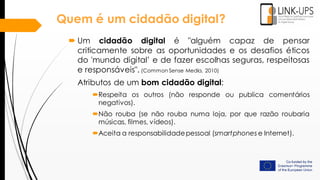  Um cidadão digital é "alguém capaz de pensar
criticamente sobre as oportunidades e os desafios éticos
do 'mundo digital’ e de fazer escolhas seguras, respeitosas
e responsáveis". (Common Sense Media, 2010)
Atributos de um bom cidadão digital:
Respeita os outros (não responde ou publica comentários
negativos).
Não rouba (se não rouba numa loja, por que razão roubaria
músicas, filmes, vídeos).
Aceita a responsabilidadepessoal (smartphones e Internet).
Quem é um cidadão digital?
 