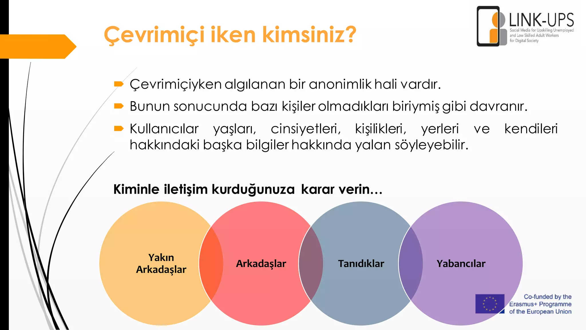 Yakın
Arkadaşlar
Arkadaşlar Tanıdıklar Yabancılar
 Çevrimiçiyken algılanan bir anonimlik hali vardır.
 Bunun sonucunda bazı kişiler olmadıkları biriymiş gibi davranır.
 Kullanıcılar yaşları, cinsiyetleri, kişilikleri, yerleri ve kendileri
hakkındaki başka bilgiler hakkında yalan söyleyebilir.
Kiminle iletişim kurduğunuza karar verin…
Çevrimiçi iken kimsiniz?
 
