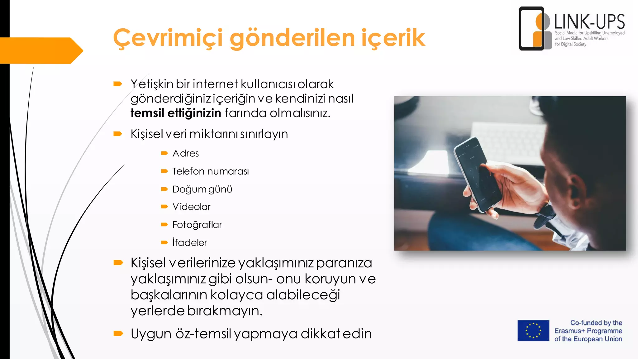  Yetişkin bir internet kullanıcısı olarak
gönderdiğiniz içeriğin ve kendinizi nasıl
temsil ettiğinizin farında olmalısınız.
 Kişisel veri miktarını sınırlayın
 Adres
 Telefon numarası
 Doğum günü
 Videolar
 Fotoğraflar
 İfadeler
 Kişisel verilerinize yaklaşımınız paranıza
yaklaşımınız gibi olsun- onu koruyun ve
başkalarının kolayca alabileceği
yerlerdebırakmayın.
 Uygun öz-temsil yapmaya dikkatedin
Çevrimiçi gönderilen içerik
 