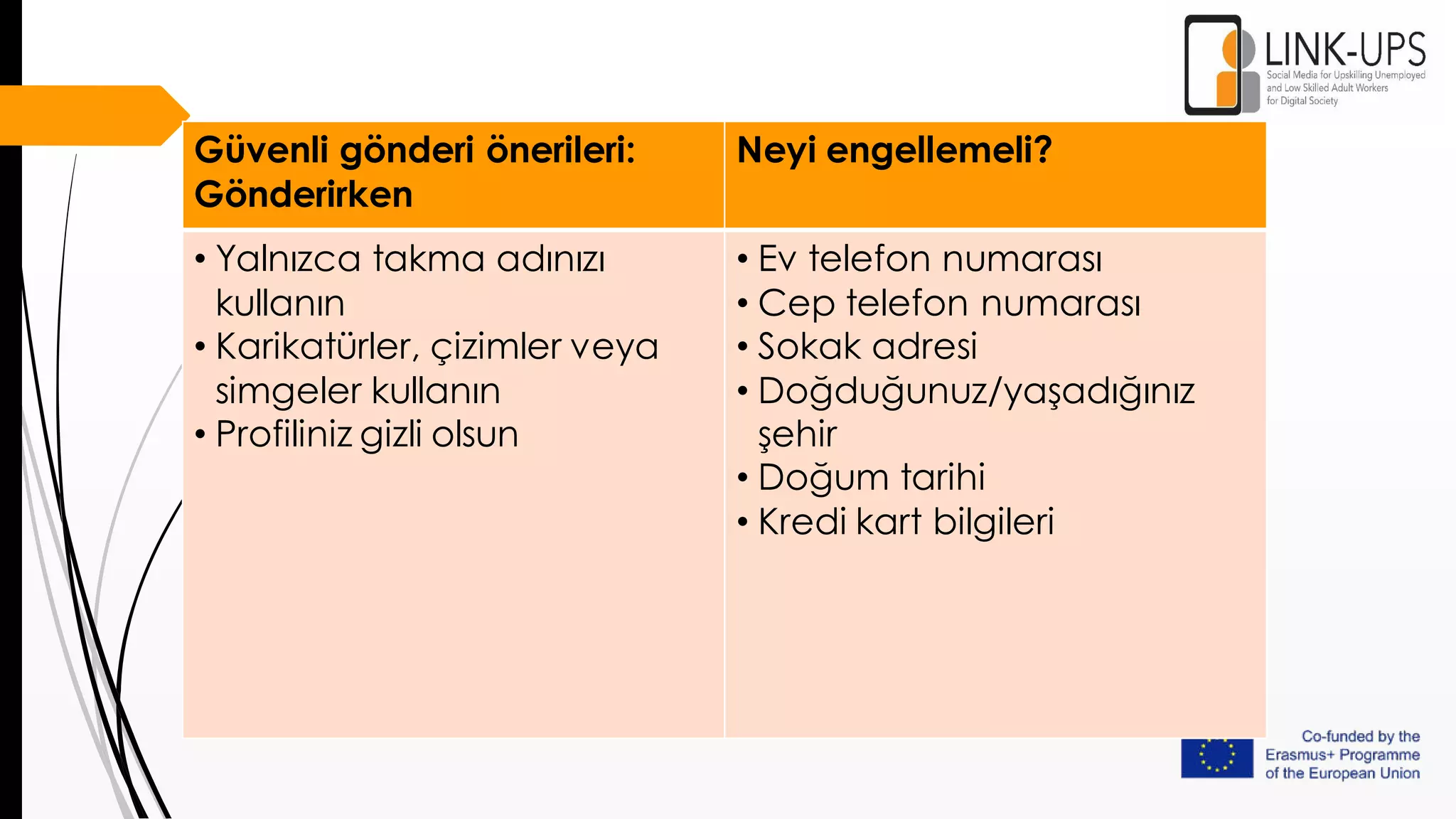 Güvenli gönderi önerileri:
Gönderirken
Neyi engellemeli?
• Yalnızca takma adınızı
kullanın
• Karikatürler, çizimler veya
simgeler kullanın
• Profiliniz gizli olsun
• Ev telefon numarası
• Cep telefon numarası
• Sokak adresi
• Doğduğunuz/yaşadığınız
şehir
• Doğum tarihi
• Kredi kart bilgileri
 