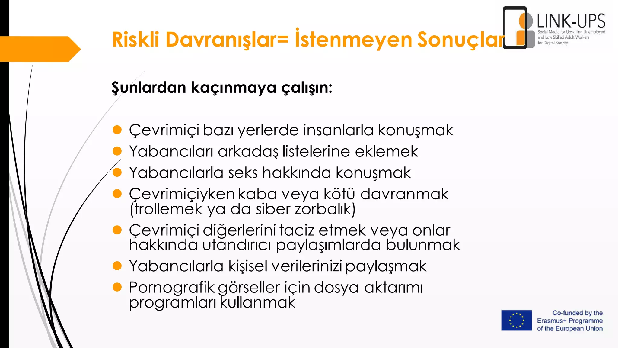 Riskli Davranışlar= İstenmeyen Sonuçlar
Şunlardan kaçınmaya çalışın:
 Çevrimiçi bazı yerlerde insanlarla konuşmak
 Yabancıları arkadaş listelerine eklemek
 Yabancılarla seks hakkında konuşmak
 Çevrimiçiyken kaba veya kötü davranmak
(trollemek ya da siber zorbalık)
 Çevrimiçi diğerlerini taciz etmek veya onlar
hakkında utandırıcı paylaşımlarda bulunmak
 Yabancılarla kişisel verilerinizi paylaşmak
 Pornografik görseller için dosya aktarımı
programları kullanmak
 