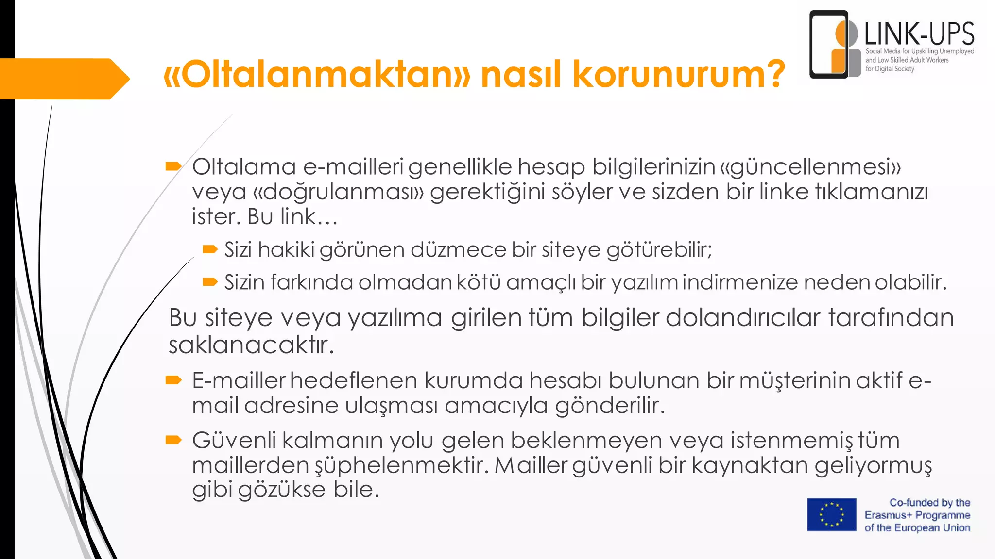 «Oltalanmaktan» nasıl korunurum?
 Oltalama e-mailleri genellikle hesap bilgilerinizin «güncellenmesi»
veya «doğrulanması» gerektiğini söyler ve sizden bir linke tıklamanızı
ister. Bu link…
 Sizi hakiki görünen düzmece bir siteye götürebilir;
 Sizin farkında olmadan kötü amaçlı bir yazılım indirmenize neden olabilir.
Bu siteye veya yazılıma girilen tüm bilgiler dolandırıcılar tarafından
saklanacaktır.
 E-mailler hedeflenen kurumda hesabı bulunan bir müşterinin aktif e-
mail adresine ulaşması amacıyla gönderilir.
 Güvenli kalmanın yolu gelen beklenmeyen veya istenmemiş tüm
maillerden şüphelenmektir. Mailler güvenli bir kaynaktan geliyormuş
gibi gözükse bile.
 