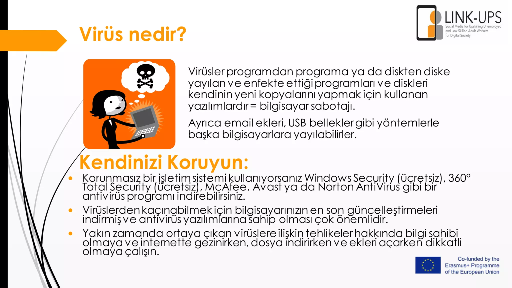 Virüs nedir?
Virüsler programdan programa ya da diskten diske
yayılan ve enfekte ettiğiprogramları ve diskleri
kendinin yeni kopyalarını yapmak için kullanan
yazılımlardır= bilgisayar sabotajı.
Ayrıca email ekleri, USB belleklergibi yöntemlerle
başka bilgisayarlara yayılabilirler.
Kendinizi Koruyun:
• Korunmasız bir işletimsistemi kullanıyorsanız Windows Security (ücretsiz), 360°
Total Security (ücretsiz), McAfee, Avast ya da Norton AntiVirus gibi bir
antivirüs programı indirebilirsiniz.
• Virüslerdenkaçınabilmek için bilgisayarınızın en son güncelleştirmeleri
indirmişve antivirüs yazılımlarına sahip olması çok önemlidir.
• Yakın zamanda ortaya çıkan virüslereilişkin tehlikelerhakkında bilgi sahibi
olmaya ve internette gezinirken, dosya indirirken ve ekleri açarken dikkatli
olmaya çalışın.
 