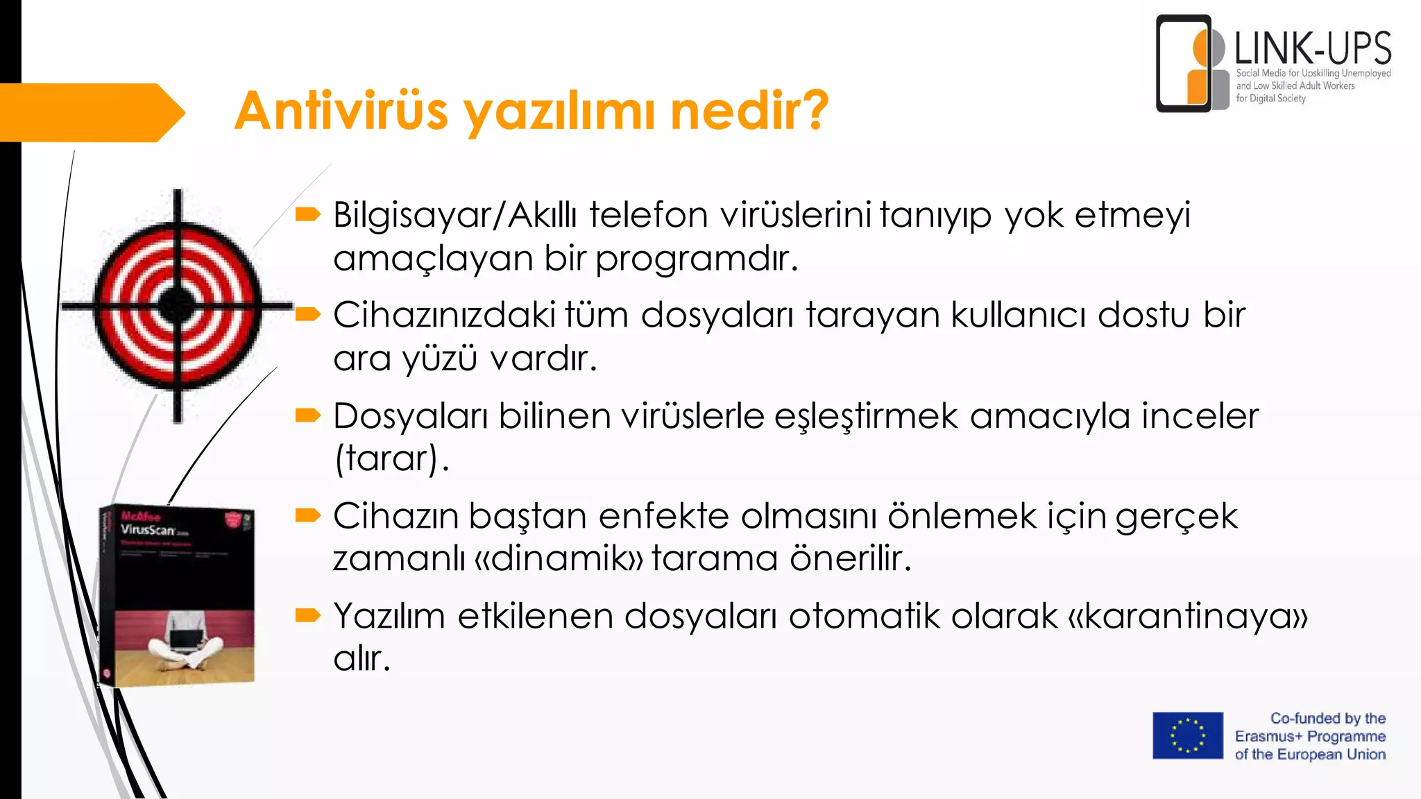 Antivirüs yazılımı nedir?
 Bilgisayar/Akıllı telefon virüslerini tanıyıp yok etmeyi
amaçlayan bir programdır.
 Cihazınızdaki tüm dosyaları tarayan kullanıcı dostu bir
ara yüzü vardır.
 Dosyaları bilinen virüslerle eşleştirmek amacıyla inceler
(tarar).
 Cihazın baştan enfekte olmasını önlemek için gerçek
zamanlı «dinamik» tarama önerilir.
 Yazılım etkilenen dosyaları otomatik olarak «karantinaya»
alır.
 