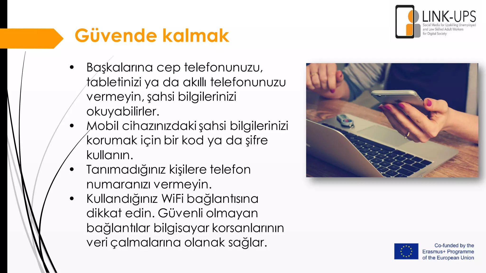 • Başkalarına cep telefonunuzu,
tabletinizi ya da akıllı telefonunuzu
vermeyin, şahsi bilgilerinizi
okuyabilirler.
• Mobil cihazınızdaki şahsi bilgilerinizi
korumak için bir kod ya da şifre
kullanın.
• Tanımadığınız kişilere telefon
numaranızı vermeyin.
• Kullandığınız WiFi bağlantısına
dikkat edin. Güvenli olmayan
bağlantılar bilgisayar korsanlarının
veri çalmalarına olanak sağlar.
Güvende kalmak
 