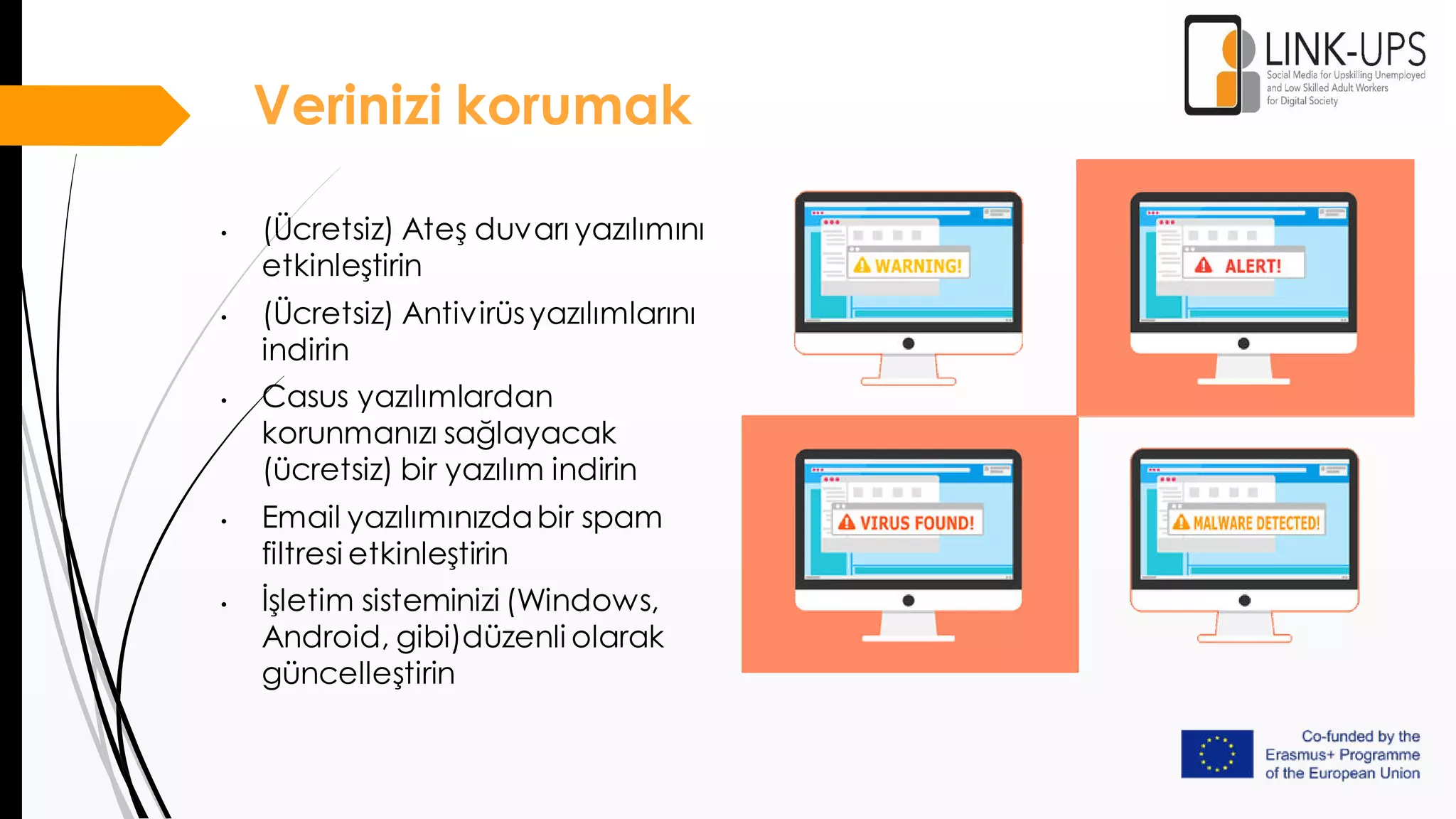 Verinizi korumak
• (Ücretsiz) Ateş duvarı yazılımını
etkinleştirin
• (Ücretsiz) Antivirüsyazılımlarını
indirin
• Casus yazılımlardan
korunmanızı sağlayacak
(ücretsiz) bir yazılım indirin
• Email yazılımınızdabir spam
filtresi etkinleştirin
• İşletim sisteminizi (Windows,
Android, gibi)düzenli olarak
güncelleştirin
 