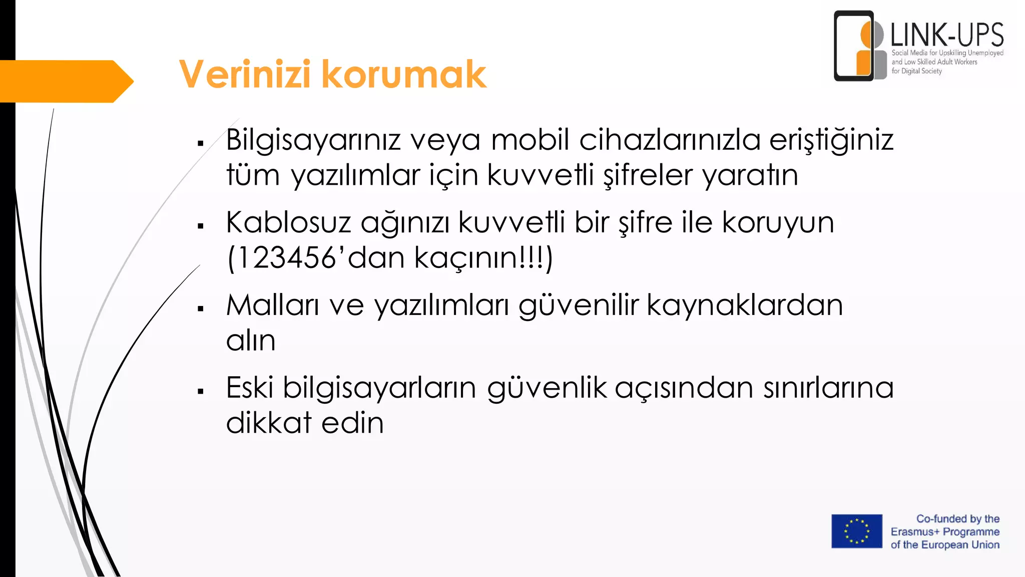 Verinizi korumak
 Bilgisayarınız veya mobil cihazlarınızla eriştiğiniz
tüm yazılımlar için kuvvetli şifreler yaratın
 Kablosuz ağınızı kuvvetli bir şifre ile koruyun
(123456’dan kaçının!!!)
 Malları ve yazılımları güvenilir kaynaklardan
alın
 Eski bilgisayarların güvenlik açısından sınırlarına
dikkat edin
 