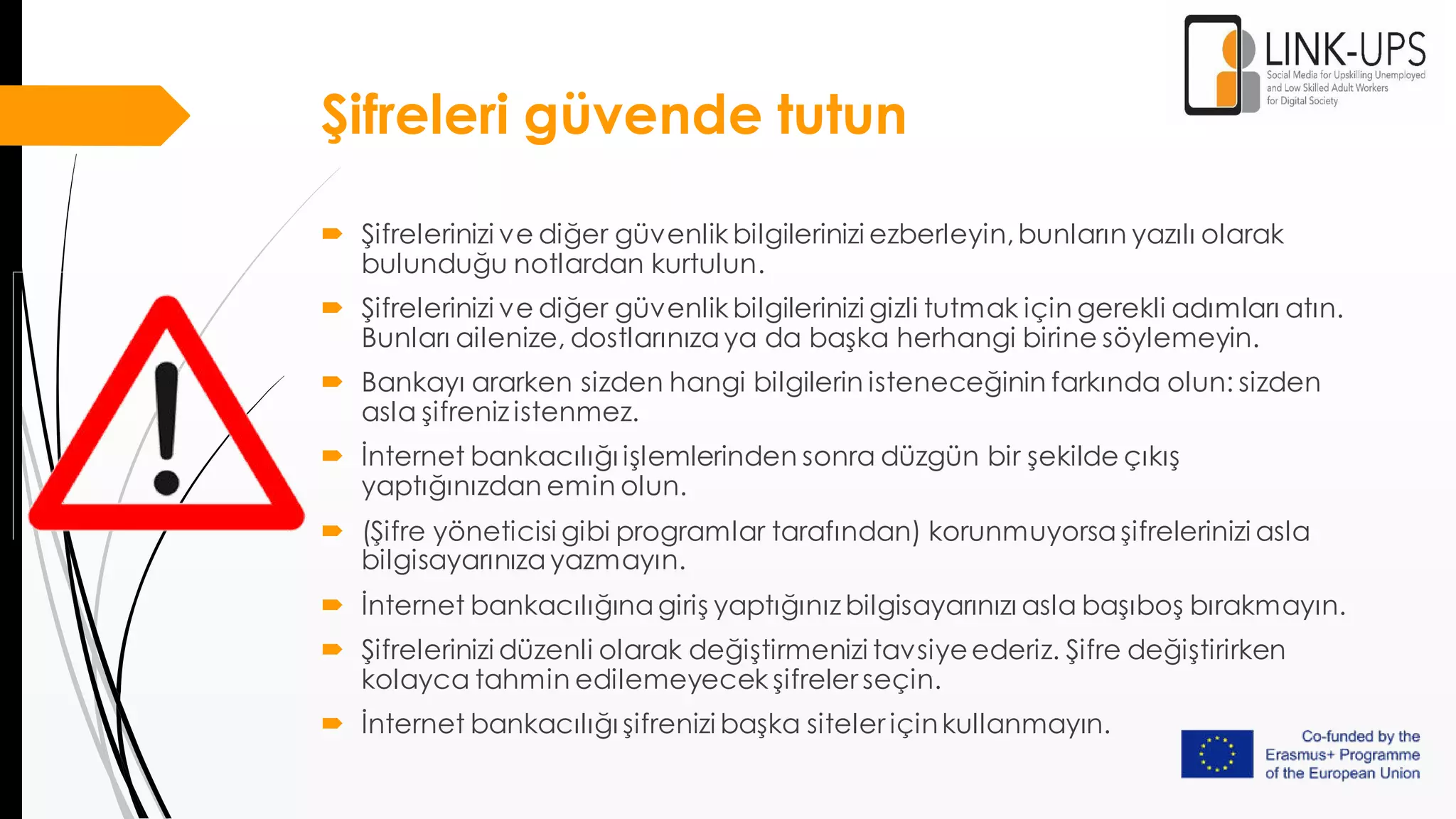 Şifreleri güvende tutun
 Şifrelerinizi ve diğer güvenlik bilgilerinizi ezberleyin,bunların yazılı olarak
bulunduğu notlardan kurtulun.
 Şifrelerinizi ve diğer güvenlik bilgilerinizi gizli tutmak için gerekli adımları atın.
Bunları ailenize, dostlarınızaya da başka herhangi birine söylemeyin.
 Bankayı ararken sizden hangi bilgilerin isteneceğinin farkında olun: sizden
asla şifreniz istenmez.
 İnternet bankacılığı işlemlerinden sonra düzgün bir şekilde çıkış
yaptığınızdan emin olun.
 (Şifre yöneticisi gibi programlar tarafından) korunmuyorsaşifrelerinizi asla
bilgisayarınızayazmayın.
 İnternet bankacılığınagiriş yaptığınız bilgisayarınızı asla başıboş bırakmayın.
 Şifrelerinizi düzenli olarak değiştirmenizi tavsiyeederiz. Şifre değiştirirken
kolayca tahmin edilemeyecek şifreler seçin.
 İnternet bankacılığı şifrenizi başka siteler içinkullanmayın.
 