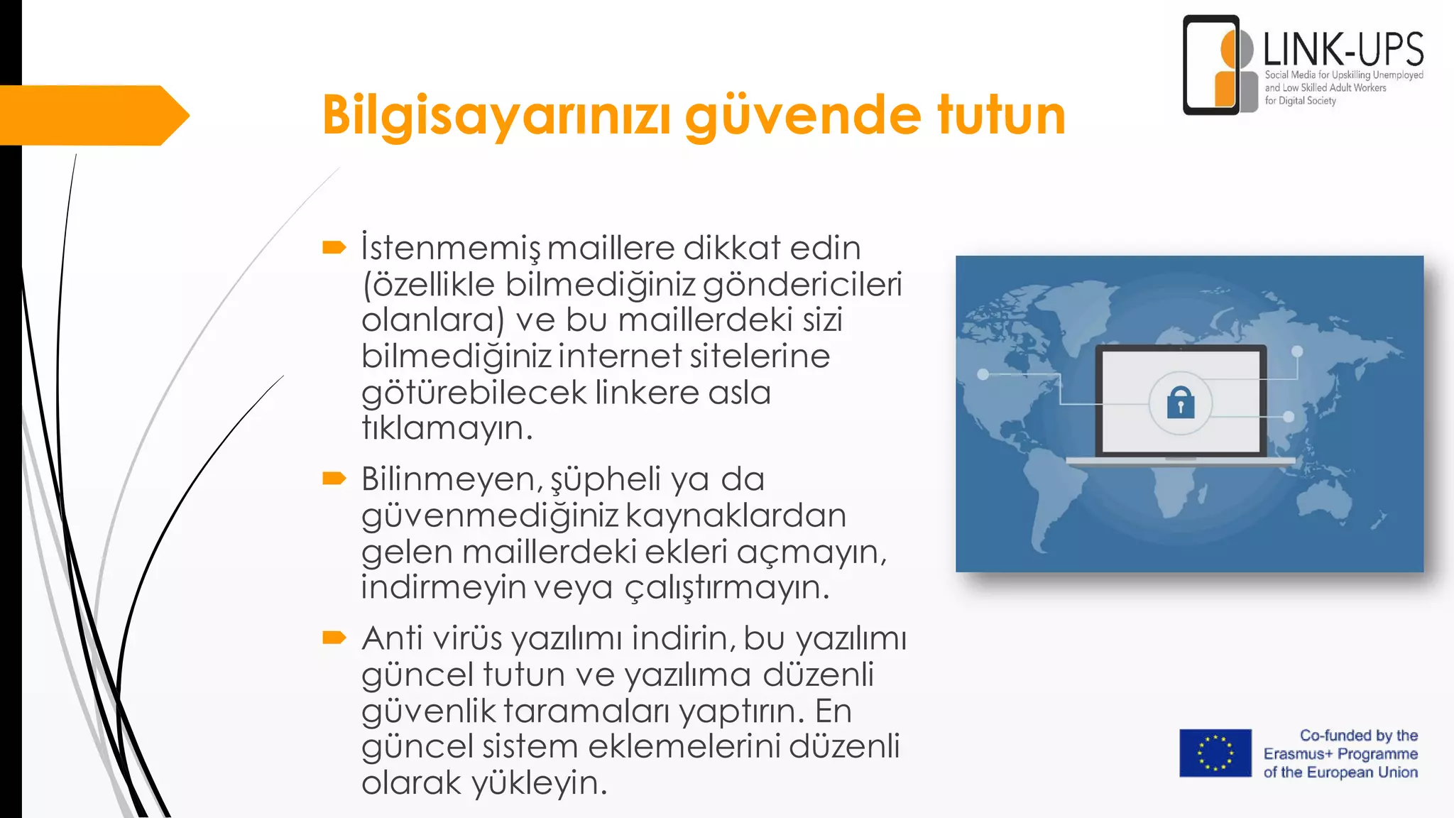 Bilgisayarınızı güvende tutun
 İstenmemiş maillere dikkat edin
(özellikle bilmediğiniz göndericileri
olanlara) ve bu maillerdeki sizi
bilmediğiniz internet sitelerine
götürebilecek linkere asla
tıklamayın.
 Bilinmeyen, şüpheli ya da
güvenmediğiniz kaynaklardan
gelen maillerdeki ekleri açmayın,
indirmeyin veya çalıştırmayın.
 Anti virüs yazılımı indirin, bu yazılımı
güncel tutun ve yazılıma düzenli
güvenlik taramaları yaptırın. En
güncel sistem eklemelerini düzenli
olarak yükleyin.
 