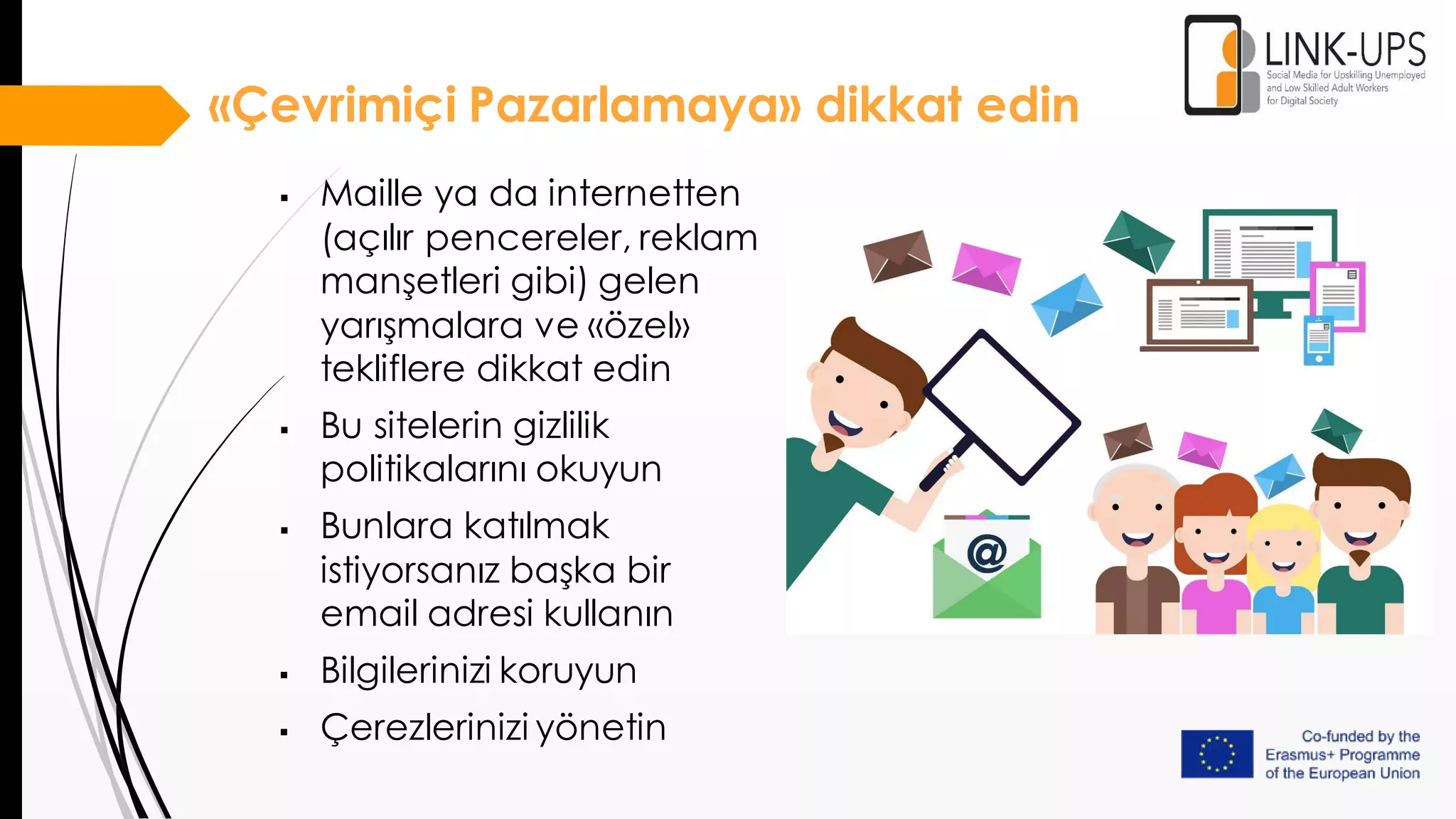 «Çevrimiçi Pazarlamaya» dikkat edin
 Maille ya da internetten
(açılır pencereler, reklam
manşetleri gibi) gelen
yarışmalara ve «özel»
tekliflere dikkat edin
 Bu sitelerin gizlilik
politikalarını okuyun
 Bunlara katılmak
istiyorsanız başka bir
email adresi kullanın
 Bilgilerinizi koruyun
 Çerezlerinizi yönetin
 