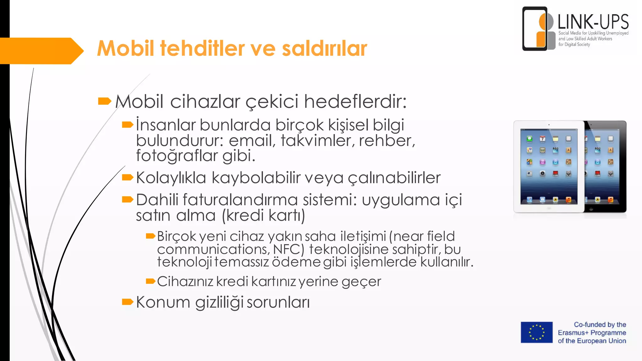 Mobil tehditler ve saldırılar
Mobil cihazlar çekici hedeflerdir:
İnsanlar bunlarda birçok kişisel bilgi
bulundurur: email, takvimler, rehber,
fotoğraflar gibi.
Kolaylıkla kaybolabilir veya çalınabilirler
Dahili faturalandırma sistemi: uygulama içi
satın alma (kredi kartı)
Birçok yeni cihaz yakın saha iletişimi(near field
communications, NFC) teknolojisine sahiptir, bu
teknolojitemassız ödemegibi işlemlerde kullanılır.
Cihazınız kredi kartınız yerine geçer
Konum gizliliği sorunları
 