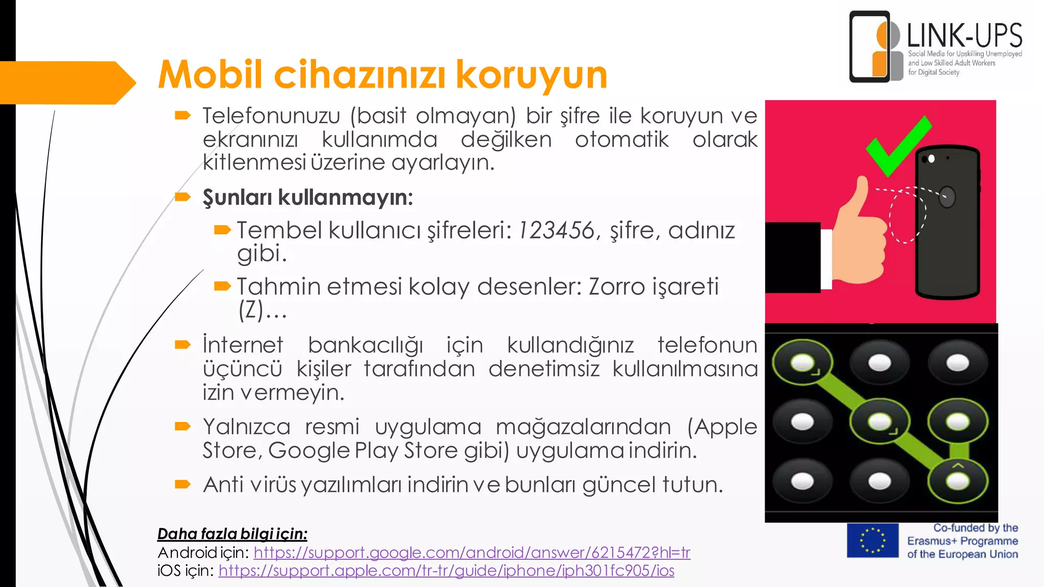 Mobil cihazınızı koruyun
 Telefonunuzu (basit olmayan) bir şifre ile koruyun ve
ekranınızı kullanımda değilken otomatik olarak
kitlenmesi üzerine ayarlayın.
 Şunları kullanmayın:
Tembel kullanıcı şifreleri: 123456, şifre, adınız
gibi.
Tahmin etmesi kolay desenler: Zorro işareti
(Z)…
 İnternet bankacılığı için kullandığınız telefonun
üçüncü kişiler tarafından denetimsiz kullanılmasına
izin vermeyin.
 Yalnızca resmi uygulama mağazalarından (Apple
Store, Google Play Store gibi) uygulama indirin.
 Anti virüs yazılımları indirin ve bunları güncel tutun.
Daha fazla bilgi için:
Android için: https://support.google.com/android/answer/6215472?hl=tr
iOS için: https://support.apple.com/tr-tr/guide/iphone/iph301fc905/ios
 