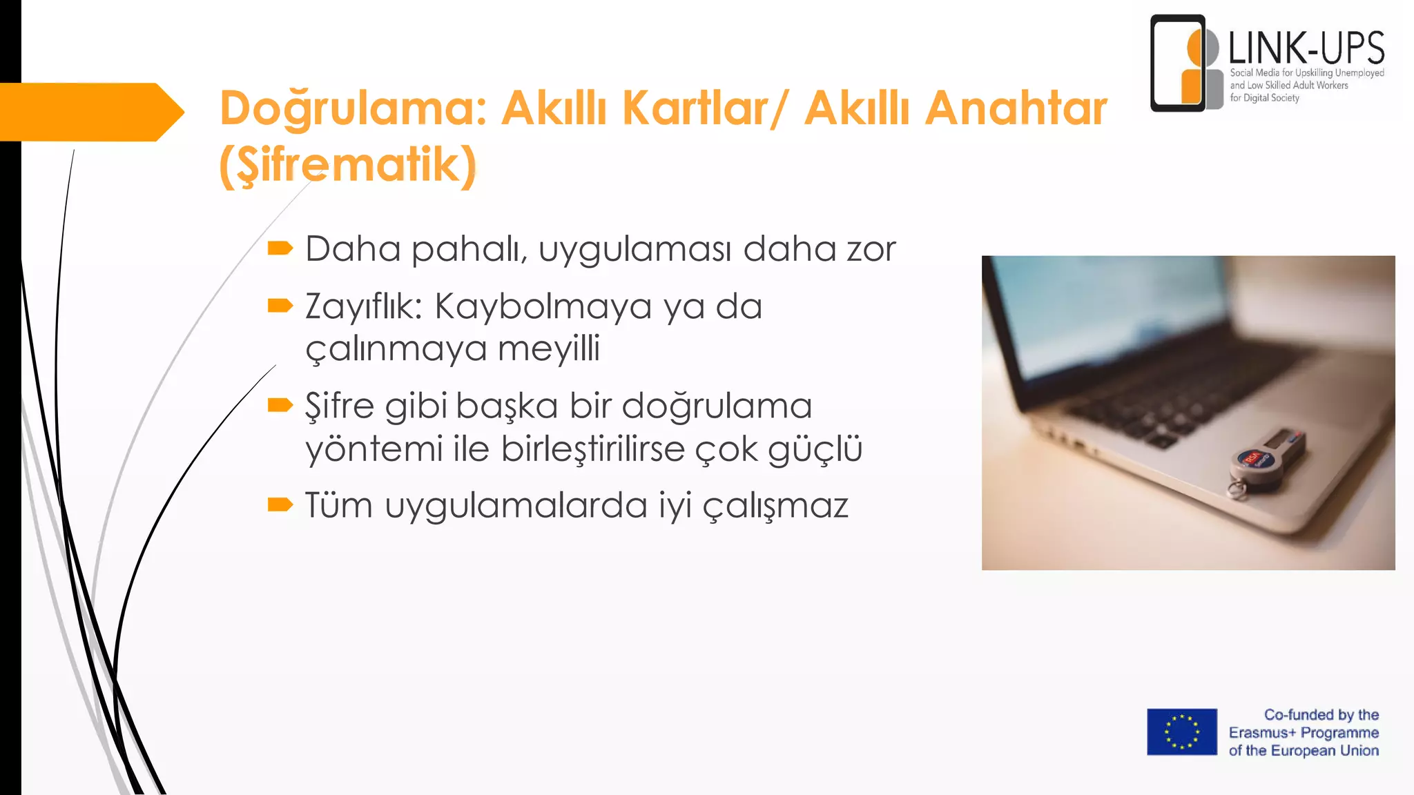 Doğrulama: Akıllı Kartlar/ Akıllı Anahtar
(Şifrematik)
 Daha pahalı, uygulaması daha zor
 Zayıflık: Kaybolmaya ya da
çalınmaya meyilli
 Şifre gibi başka bir doğrulama
yöntemi ile birleştirilirse çok güçlü
 Tüm uygulamalarda iyi çalışmaz
 