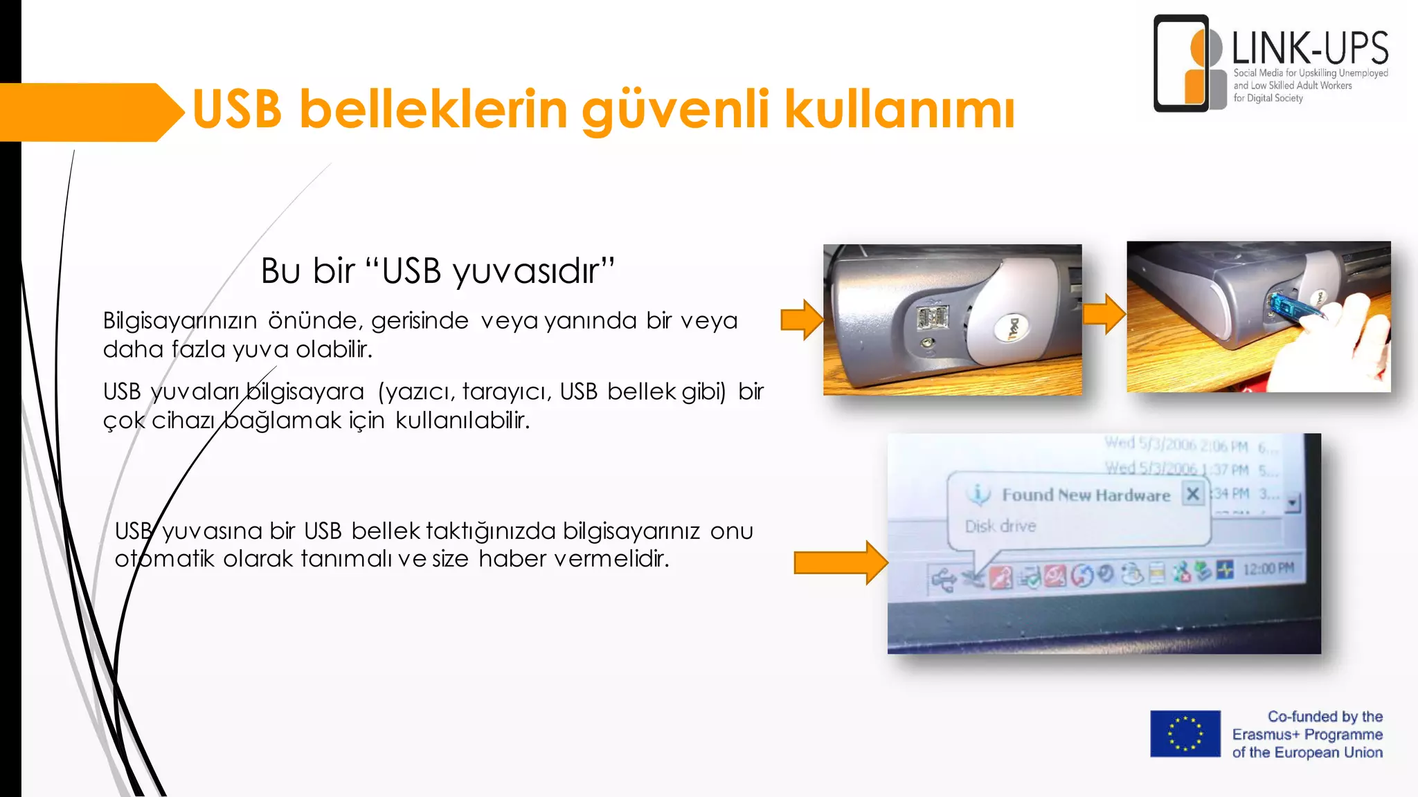 USB belleklerin güvenli kullanımı
Bu bir “USB yuvasıdır”
Bilgisayarınızın önünde, gerisinde veya yanında bir veya
daha fazla yuva olabilir.
USB yuvaları bilgisayara (yazıcı, tarayıcı, USB bellek gibi) bir
çok cihazı bağlamak için kullanılabilir.
USB yuvasına bir USB bellek taktığınızda bilgisayarınız onu
otomatik olarak tanımalı ve size haber vermelidir.
 
