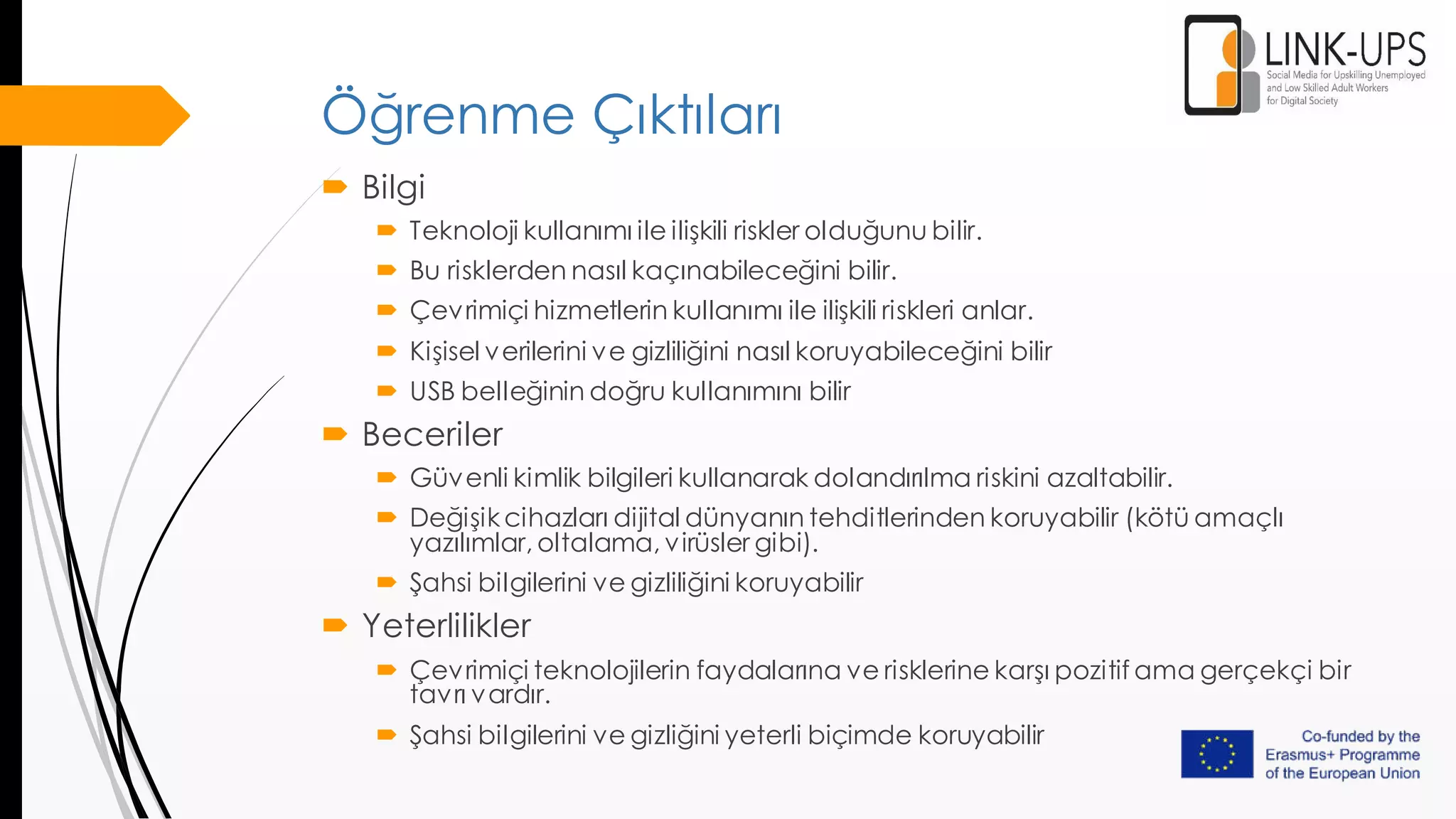 Öğrenme Çıktıları
 Bilgi
 Teknoloji kullanımı ile ilişkili riskler olduğunu bilir.
 Bu risklerden nasıl kaçınabileceğini bilir.
 Çevrimiçi hizmetlerin kullanımı ile ilişkili riskleri anlar.
 Kişisel verilerini ve gizliliğini nasıl koruyabileceğini bilir
 USB belleğinin doğru kullanımını bilir
 Beceriler
 Güvenli kimlik bilgileri kullanarak dolandırılma riskini azaltabilir.
 Değişikcihazları dijital dünyanın tehditlerinden koruyabilir (kötü amaçlı
yazılımlar, oltalama, virüsler gibi).
 Şahsi bilgilerini ve gizliliğini koruyabilir
 Yeterlilikler
 Çevrimiçi teknolojilerin faydalarına ve risklerine karşı pozitif ama gerçekçi bir
tavrı vardır.
 Şahsi bilgilerini ve gizliğini yeterli biçimde koruyabilir
 
