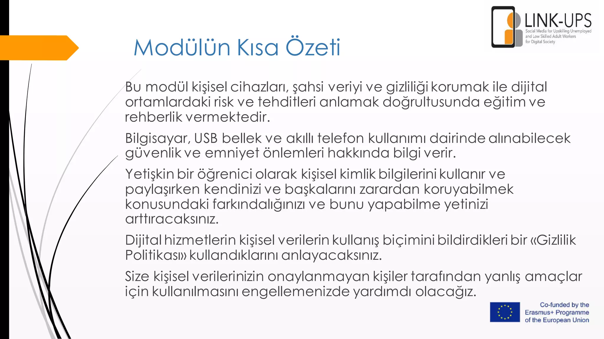 Modülün Kısa Özeti
Bu modül kişisel cihazları, şahsi veriyi ve gizliliği korumak ile dijital
ortamlardaki risk ve tehditleri anlamak doğrultusunda eğitim ve
rehberlik vermektedir.
Bilgisayar, USB bellek ve akıllı telefon kullanımı dairinde alınabilecek
güvenlik ve emniyet önlemleri hakkında bilgi verir.
Yetişkin bir öğrenici olarak kişisel kimlik bilgilerini kullanır ve
paylaşırken kendinizi ve başkalarını zarardan koruyabilmek
konusundaki farkındalığınızı ve bunu yapabilme yetinizi
arttıracaksınız.
Dijital hizmetlerin kişisel verilerin kullanış biçimini bildirdikleri bir «Gizlilik
Politikası» kullandıklarını anlayacaksınız.
Size kişisel verilerinizin onaylanmayan kişiler tarafından yanlış amaçlar
için kullanılmasını engellemenizde yardımdı olacağız.
 