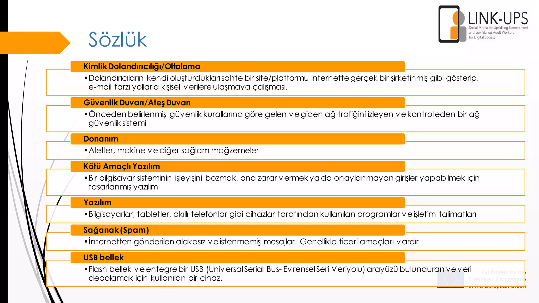Sözlük
•Dolandırıcıların kendi oluşturduklarısahte bir site/platformu internettegerçek bir şirketinmiş gibi gösterip,
e-mail tarzı yollarla kişisel verilereulaşmaya çalışması.
Kimlik Dolandırıcılığı/Oltalama
•Önceden belirlenmiş güvenlik kurallarına göre gelen vegiden ağ trafiğini izleyen vekontroleden bir ağ
güvenlik sistemi
Güvenlik Duvarı/AteşDuvarı
•Aletler, makine vediğer sağlam mağzemeler
Donanım
•Bir bilgisayar sisteminin işleyişini bozmak, ona zarar vermek ya da onaylanmayan girişler yapabilmek için
tasarlanmış yazılım
Kötü Amaçlı Yazılım
•Bilgisayarlar, tabletler, akıllı telefonlar gibi cihazlar tarafından kullanılan programlar veişletim talimatları
Yazılım
•İnternetten gönderilen alakasız veistenmemiş mesajlar. Genellikle ticari amaçları vardır
Sağanak (Spam)
•Flash bellek veentegrebir USB (UniversalSerial Bus- EvrenselSeri Veriyolu) arayüzü bulunduran veveri
depolamak için kullanılan bir cihaz.
USB bellek
 