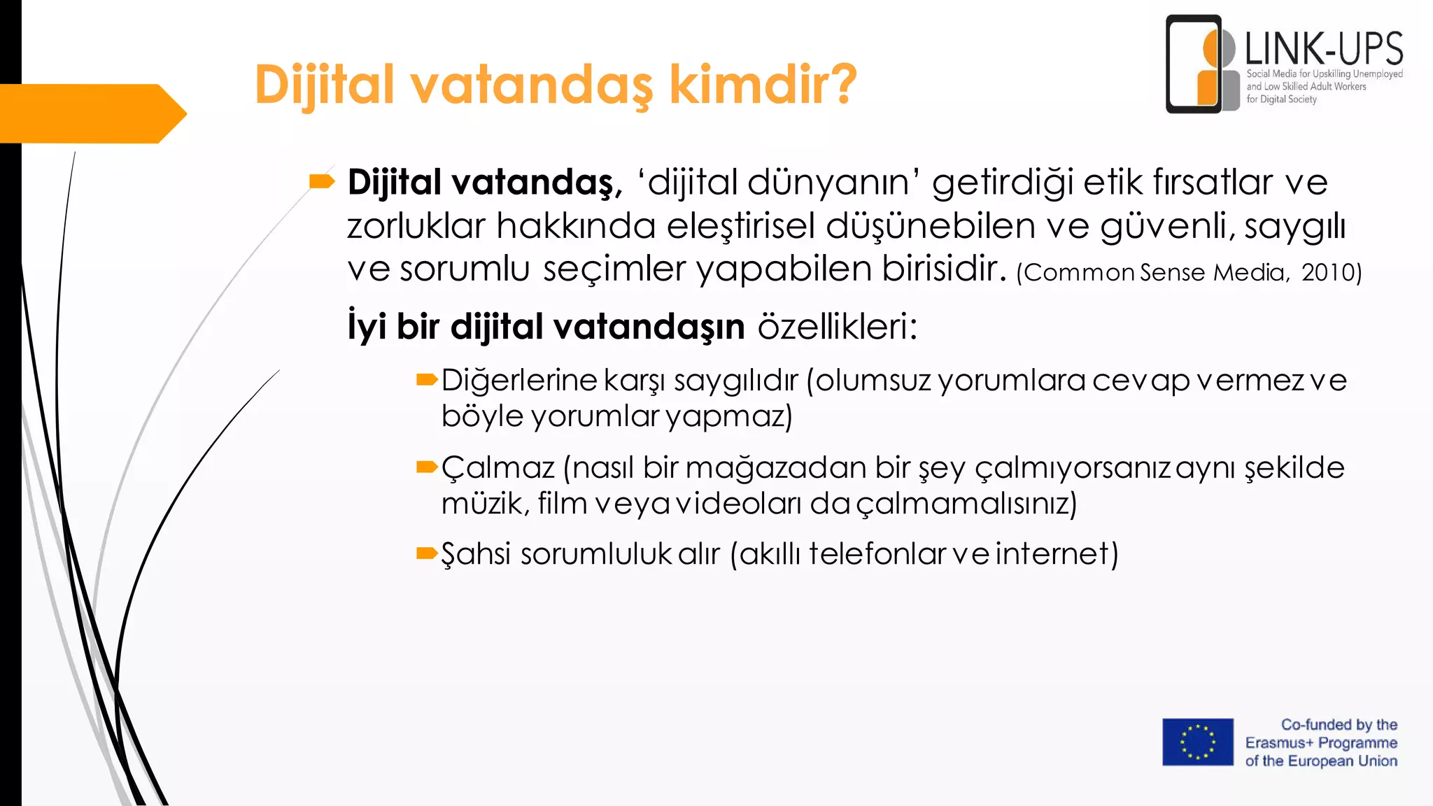  Dijital vatandaş, ‘dijital dünyanın’ getirdiği etik fırsatlar ve
zorluklar hakkında eleştirisel düşünebilen ve güvenli, saygılı
ve sorumlu seçimler yapabilen birisidir. (Common Sense Media, 2010)
İyi bir dijital vatandaşın özellikleri:
Diğerlerine karşı saygılıdır (olumsuz yorumlara cevap vermez ve
böyle yorumlar yapmaz)
Çalmaz (nasıl bir mağazadan bir şey çalmıyorsanızaynı şekilde
müzik, film veyavideoları daçalmamalısınız)
Şahsi sorumluluk alır (akıllı telefonlar ve internet)
Dijital vatandaş kimdir?
 
