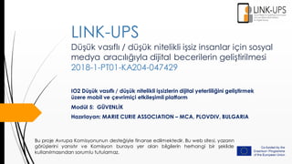 Düşük vasıflı / düşük nitelikli işsiz insanlar için sosyal
medya aracılığıyla dijital becerilerin geliştirilmesi
2018-1-PT01-KA204-047429
IO2 Düşük vasıflı / düşük nitelikli işsizlerin dijital yeterliliğini geliştirmek
üzere mobil ve çevrimiçi etkileşimli platform
Modül 5: GÜVENLİK
Hazırlayan: MARIE CURIE ASSOCIATION – MCA, PLOVDIV, BULGARIA
LINK-UPS
Bu proje Avrupa Komisyonunun desteğiyle finanse edilmektedir. Bu web sitesi, yazarın
görüşlerini yansıtır ve Komisyon buraya yer alan bilgilerin herhangi bir şekilde
kullanılmasından sorumlu tutulamaz.
 