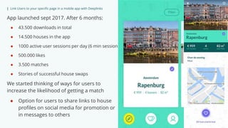 | Link Users to your specific page in a mobile app with Deeplinks
App launched sept 2017. After 6 months:
● 43.500 downloads in total
● 14.500 houses in the app
● 1000 active user sessions per day (6 min session)
● 500.000 likes
● 3.500 matches
● Stories of successful house swaps
We started thinking of ways for users to
increase the likelihood of getting a match
● Option for users to share links to house
profiles on social media for promotion or
in messages to others
 