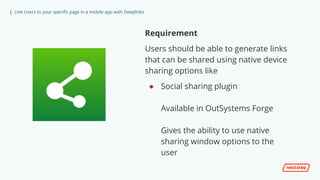 | Link Users to your specific page in a mobile app with Deeplinks
Requirement
Users should be able to generate links
that can be shared using native device
sharing options like
● Social sharing plugin
Available in OutSystems Forge
Gives the ability to use native
sharing window options to the
user
 