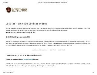 12/10/2020 Loto188 – Link vào Loto188 Mobile mới nhất 2020 tại VaoLoto188
https://vaoloto188.com 1/6
Loto188 – Link vào Loto188 Mobile
Link vào nhà cái Loto188 mới nhất hiện nay cho người chơi. Tham gia tạo tài khoản Loto188 với nhà cái có giấy phép Pagcor. Nhiều game online hấp
dẫn đặc biệt là xổ số, số đề và cá cược thể thao cũng như những trò chơi dân gian kèm giao diện dễ sử dụng.
Nhà cái Loto188 với nhiều khuyến mãi lô đề lớn
Giới thiệu tổng quan Loto188
Loto188 nổi tiếng là nhà cái lô đề trực tuyến lớn nhất Việt Nam với tỷ lệ cược hấp dẫn 1 ăn 99. Được giám sát bởi tổ chức Gaming Associates, Loto188
hoạt động hợp pháp tại Philippines, giấy phép hoạt động PAGCOR số OGL16-0023. Loto188 đang ngày càng chứng minh sự lớn mạnh của mình trên
thị trường Châu Á, VaoLoto188.com sẽ cho bạn cái nhìn chi tiết về trang mạng qua những phân tích thực tế dưới đây.
Link Loto188 hôm nay Link Vip 1 Link Vip 2
🖍 Hướng dẫn đăng ký Loto188 để nhận tài khoản chơi thử
🖍 Cách ghi lô đề online và tỷ lệ cược Loto188 cần biết
Loto188 hiện nay đã có những đột phá lớn trong việc tối ưu giao diện, phát triển ứng dụng di động cho phép người dùng tải về chơi trực tiếp trên các
thiết bị di động. Đầu tư vào công nghệ hiện đại, mang đến trải nghiệm người dùng tốt.
 