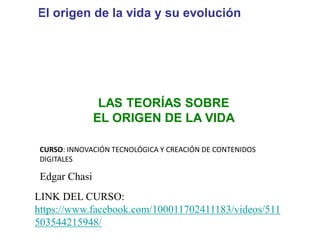 UNIDAD
5
El origen de la vida y su evolución
Biología y Geología 4.º ESO
LAS TEORÍAS SOBRE
EL ORIGEN DE LA VIDA
Edgar Chasi
CURSO: INNOVACIÓN TECNOLÓGICA Y CREACIÓN DE CONTENIDOS
DIGITALES
LINK DEL CURSO:
https://www.facebook.com/100011702411183/videos/511
503544215948/
 