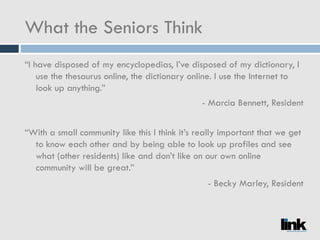 What the Seniors Think “ I have disposed of my encyclopedias, I’ve disposed of my dictionary, I use the thesaurus online, the dictionary online. I use the Internet to look up anything.” - Marcia Bennett, Resident “ With a small community like this I think it’s really important that we get to know each other and by being able to look up profiles and see what (other residents) like and don’t like on our own online community will be great.” - Becky Marley, Resident 