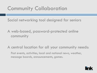 Community Collaboration Social networking tool designed for seniors A web-based, password-protected online community A central location for all your community needs: Post events, activities, local and national news, weather, message boards, announcements, games. 