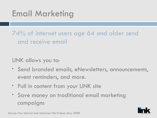Email Marketing 74% of internet users age 64 and older send and receive email LINK allows you to: Send branded emails, eNewsletters, announcements, event reminders, and more. Pull in content from your LINK site Save money on traditional email marketing campaigns Source: Pew Internet and American Life Project, May 2008 