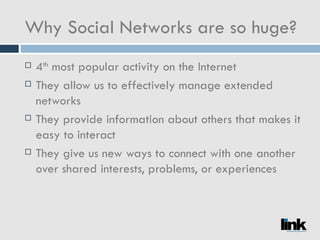 Why Social Networks are so huge? 4 th  most popular activity on the Internet They allow us to effectively manage extended networks They provide information about others that makes it easy to interact They give us new ways to connect with one another over shared interests, problems, or experiences 