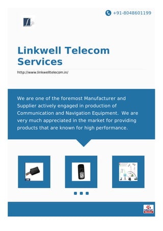 +91-8048601199
Linkwell Telecom
Services
http://www.linkwelltelecom.in/
We are one of the foremost Manufacturer and
Supplier actively engaged in production of
Communication and Navigation Equipment. We are
very much appreciated in the market for providing
products that are known for high performance.
 