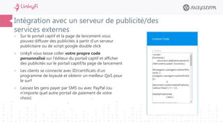 Intégration avec un serveur de publicité/des
services externes
 Sur le portail captif et la page de lancement vous
pouvez diffuser des publicités à partir d’un serveur
publicitaire ou de script google double click
 Linkyfi vous laisse coller votre propre code
personnalisé sur l’éditeur du portail captif et afficher
des publicités sur le portail captif/la page de lancement
 Les clients se connecte avec ID/certificats d’un
programme de loyauté et obtenir un meilleur QoS pour
le surf
 Laissez les gens payer par SMS ou avec PayPal (ou
n’importe quel autre portail de paiement de votre
choix)
 