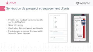 Génération de prospect et engagement clients
 S’inscrire avec Facebook, votre email ou votre
numéro de téléphone
 Notez votre service
 Construction dans tout type de questionnaire
 Inscription avec un compte de réseau social :
Facebook, Twitter, Instagram
 