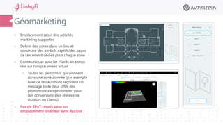 Géomarketing
 Emplacement selon des activités
marketing supportés
 Définir des zones dans un lieu et
construire des portails captifs/des pages
de lancement dédiés pour chaque zone
 Communiquer avec les clients en temps
réel sur l’emplacement actuel
 Toutes les personnes qui viennent
dans une zone donnée (par exemple
l’aire de restauration) reçoivent un
message texte (leur offrir des
promotions exceptionnelles pour
des conversions plus élevées de
visiteurs en clients)
 Pas de SPoT requis pour un
emplacement intérieur avec Ruckus
 