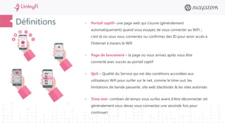 Définitions  Portail captif– une page web qui s’ouvre (généralement
automatiquement) quand vous essayez de vous connecter au WiFi ;
c’est là où vous vous connectez ou confirmez des ID pour avoir accès à
l’Internet à travers le Wifi
 Page de lancement – la page où vous arrivez après vous être
connecté avec succès au portail captif
 QoS – Qualité du Service qui est des conditions accordées aux
utilisateurs Wifi pour surfer sur le net, comme le time-out, les
limitations de bande passante, site web blacklistés & les sites autorisés
 Time out– combien de temps vous surfez avant d’être déconnecter (et
généralement vous devez vous connectez une seconde fois pour
continuer)
 