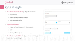 QOS et règles
 Installer des QoS individuels par type de connexion :
 Déconnexion
 Vitesse de téléchargement/upload
 URLS autorisées ou pas
 Facturation par accès
 Paypal ou Portail de paiement de votre choix
 SMS
 Tokens/codes/coupons
 Installer des règles différentes (types de connexion/chargement des
options) sur un portail captif
 