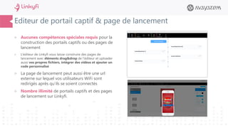 Editeur de portail captif & page de lancement
 Aucunes compétences spéciales requis pour la
construction des portails captifs ou des pages de
lancement
 L’éditeur de Linkyfi vous laisse construire des pages de
lancement avec éléments drag&drop de l’éditeur et uploader
aussi vos propres fichiers, intégrer des vidéos et ajouter un
code personnalisé
 La page de lancement peut aussi être une url
externe sur lequel vos utilisateurs WiFi sont
redirigés après qu’ils se soient connectés
 Nombre illimité de portails captifs et des pages
de lancement sur Linkyfi.
 