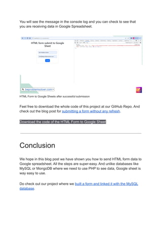 You will see the message in the console log and you can check to see that
you are receiving data in Google Spreadsheet.
HTML Form to Google Sheets after successful submission
Feel free to download the whole code of this project at our GitHub Repo. And
check out the blog post for submitting a form without any refresh.
Download the code of the HTML Form to Google Sheet
Conclusion
We hope in this blog post we have shown you how to send HTML form data to
Google spreadsheet. All the steps are super-easy. And unlike databases like
MySQL or MongoDB where we need to use PHP to see data, Google sheet is
way easy to use.
Do check out our project where we built a form and linked it with the MySQL
database.
 