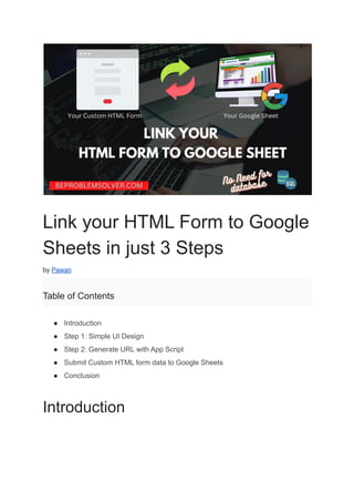 Link your HTML Form to Google
Sheets in just 3 Steps
by Pawan
Table of Contents
● Introduction
● Step 1: Simple UI Design
● Step 2: Generate URL with App Script
● Submit Custom HTML form data to Google Sheets
● Conclusion
Introduction
 