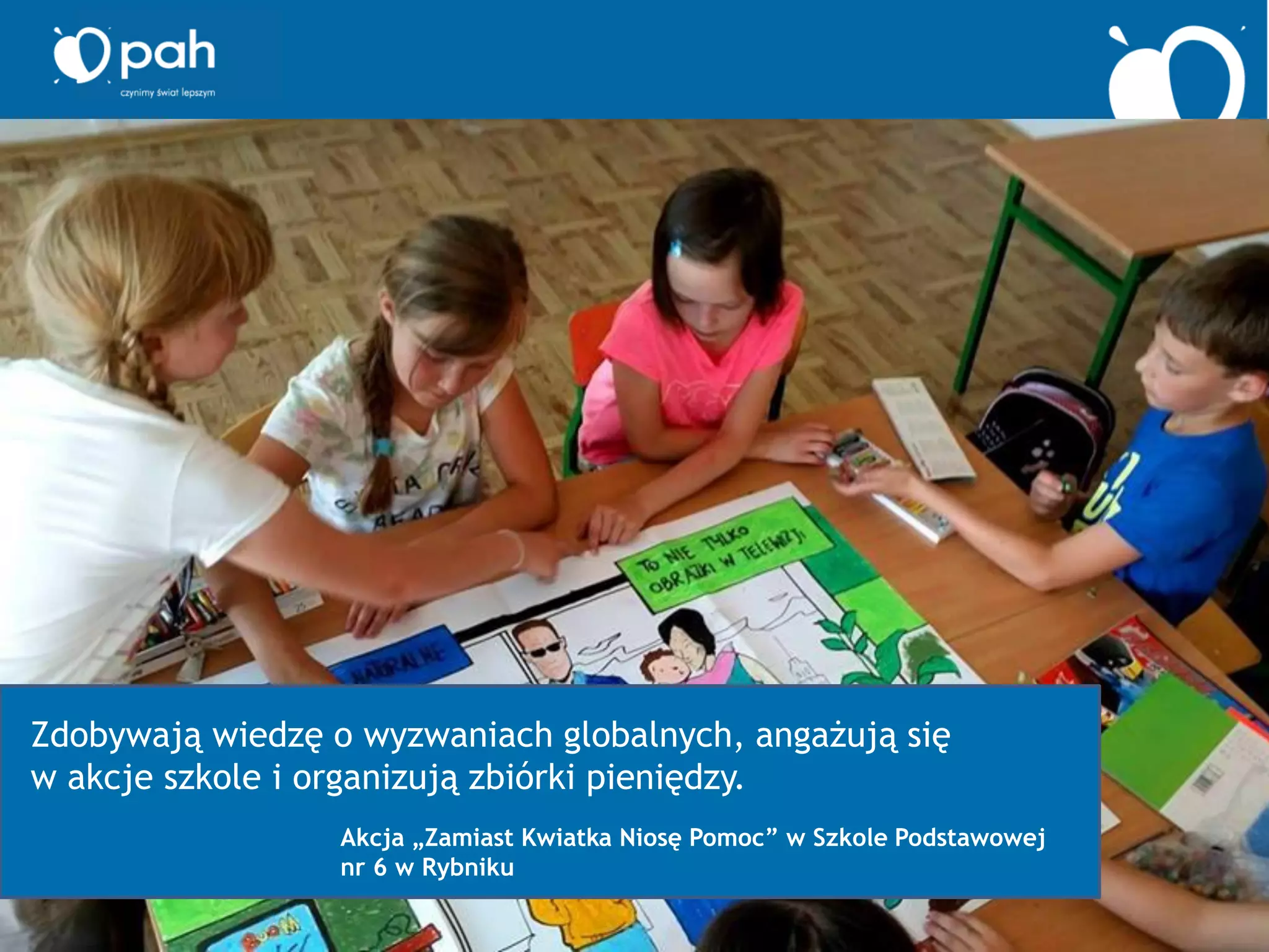 Zdobywają wiedzę o wyzwaniach globalnych, angażują się
w akcje szkole i organizują zbiórki pieniędzy.
Akcja „Zamiast Kwiatka Niosę Pomoc” w Szkole Podstawowej
nr 6 w Rybniku
 