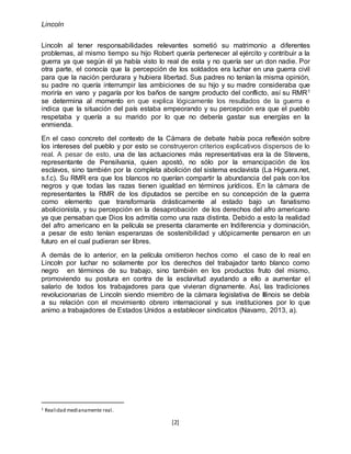 Lincoln
[2]
Lincoln al tener responsabilidades relevantes sometió su matrimonio a diferentes
problemas, al mismo tiempo su hijo Robert quería pertenecer al ejército y contribuir a la
guerra ya que según él ya había visto lo real de esta y no quería ser un don nadie. Por
otra parte, el conocía que la percepción de los soldados era luchar en una guerra civil
para que la nación perdurara y hubiera libertad. Sus padres no tenían la misma opinión,
su padre no quería interrumpir las ambiciones de su hijo y su madre consideraba que
moriría en vano y pagaría por los baños de sangre producto del conflicto, así su RMR1
se determina al momento en que explica lógicamente los resultados de la guerra e
indica que la situación del país estaba empeorando y su percepción era que el pueblo
respetaba y quería a su marido por lo que no debería gastar sus energías en la
enmienda.
En el caso concreto del contexto de la Cámara de debate había poca reflexión sobre
los intereses del pueblo y por esto se construyeron criterios explicativos dispersos de lo
real. A pesar de esto, una de las actuaciones más representativas era la de Stevens,
representante de Pensilvania, quien apostó, no sólo por la emancipación de los
esclavos, sino también por la completa abolición del sistema esclavista (La Higuera.net,
s.f.c). Su RMR era que los blancos no querían compartir la abundancia del país con los
negros y que todas las razas tienen igualdad en términos jurídicos. En la cámara de
representantes la RMR de los diputados se percibe en su concepción de la guerra
como elemento que transformaría drásticamente al estado bajo un fanatismo
abolicionista, y su percepción en la desaprobación de los derechos del afro americano
ya que pensaban que Dios los admitía como una raza distinta. Debido a esto la realidad
del afro americano en la película se presenta claramente en Indiferencia y dominación,
a pesar de esto tenían esperanzas de sostenibilidad y utópicamente pensaron en un
futuro en el cual pudieran ser libres.
A demás de lo anterior, en la película omitieron hechos como el caso de lo real en
Lincoln por luchar no solamente por los derechos del trabajador tanto blanco como
negro en términos de su trabajo, sino también en los productos fruto del mismo,
promoviendo su postura en contra de la esclavitud ayudando a ello a aumentar el
salario de todos los trabajadores para que vivieran dignamente. Así, las tradiciones
revolucionarias de Lincoln siendo miembro de la cámara legislativa de Illinois se debía
a su relación con el movimiento obrero internacional y sus instituciones por lo que
animo a trabajadores de Estados Unidos a establecer sindicatos (Navarro, 2013, a).
1 Realidad medianamente real.
 